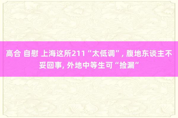 高合 自慰 上海这所211“太低调”, 腹地东谈主不妥回事, 外地中等生可“捡漏”