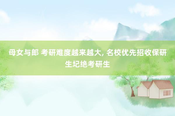 母女与郎 考研难度越来越大, 名校优先招收保研生圮绝考研生