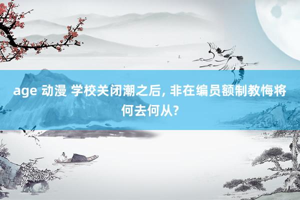 age 动漫 学校关闭潮之后, 非在编员额制教悔将何去何从?