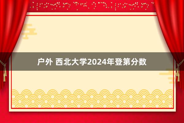 户外 西北大学2024年登第分数