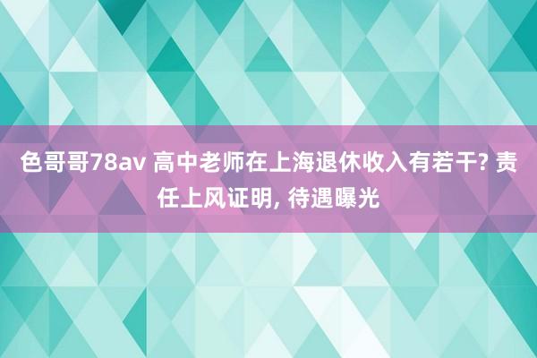 色哥哥78av 高中老师在上海退休收入有若干? 责任上风证明, 待遇曝光