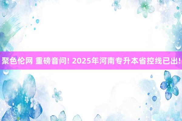 聚色伦网 重磅音问! 2025年河南专升本省控线已出!