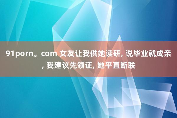 91porn。com 女友让我供她读研, 说毕业就成亲, 我建议先领证, 她平直断联