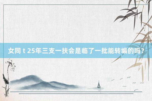女同 t 25年三支一扶会是临了一批能转编的吗？