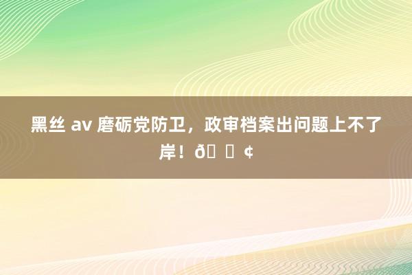黑丝 av 磨砺党防卫，政审档案出问题上不了岸！😢