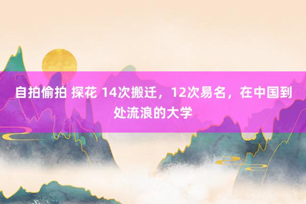 自拍偷拍 探花 14次搬迁，12次易名，在中国到处流浪的大学