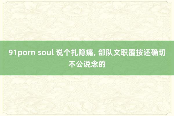 91porn soul 说个扎隐痛, 部队文职覆按还确切不公说念的