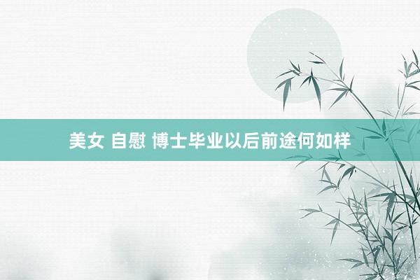 美女 自慰 博士毕业以后前途何如样