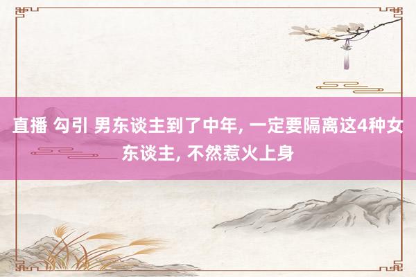 直播 勾引 男东谈主到了中年, 一定要隔离这4种女东谈主, 不然惹火上身