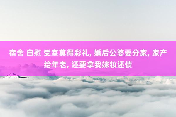 宿舍 自慰 受室莫得彩礼, 婚后公婆要分家, 家产给年老, 还要拿我嫁妆还债