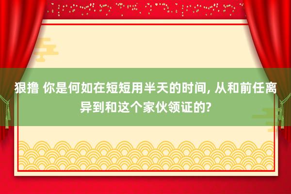 狠撸 你是何如在短短用半天的时间, 从和前任离异到和这个家伙领证的?