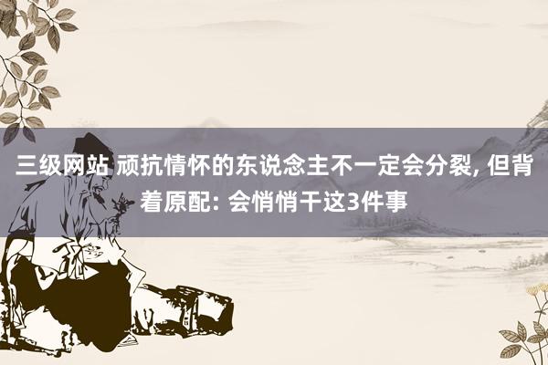 三级网站 顽抗情怀的东说念主不一定会分裂, 但背着原配: 会悄悄干这3件事