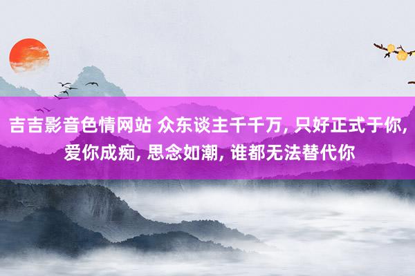 吉吉影音色情网站 众东谈主千千万, 只好正式于你, 爱你成痴, 思念如潮, 谁都无法替代你