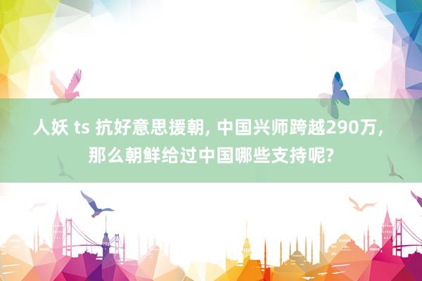 人妖 ts 抗好意思援朝, 中国兴师跨越290万, 那么朝鲜给过中国哪些支持呢?