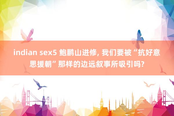 indian sex5 鲍鹏山进修, 我们要被“抗好意思援朝”那样的边远叙事所吸引吗?