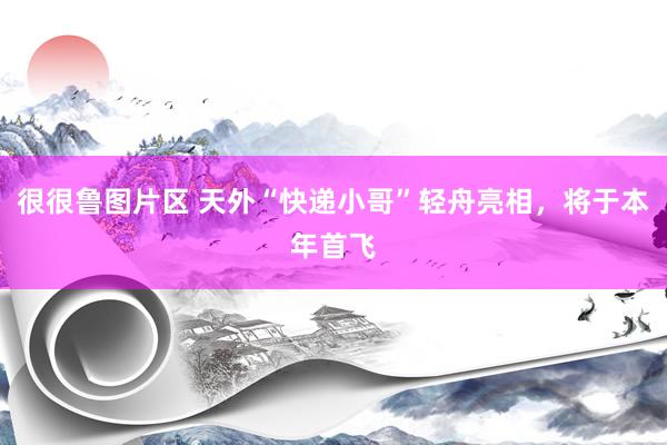 很很鲁图片区 天外“快递小哥”轻舟亮相，将于本年首飞