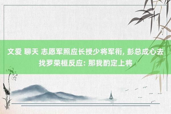 文爱 聊天 志愿军照应长授少将军衔, 彭总成心去找罗荣桓反应: 那我酌定上将