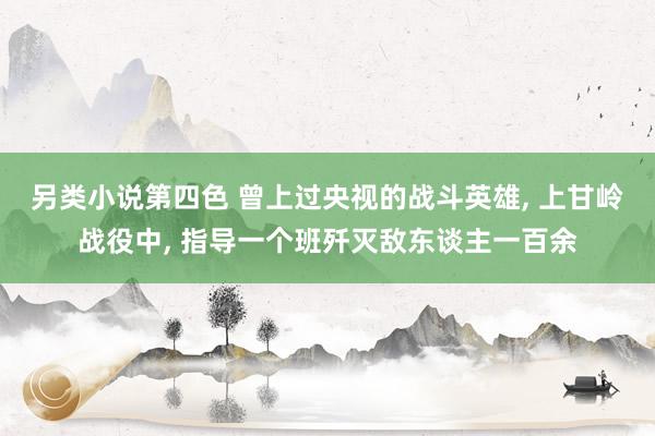 另类小说第四色 曾上过央视的战斗英雄, 上甘岭战役中, 指导一个班歼灭敌东谈主一百余