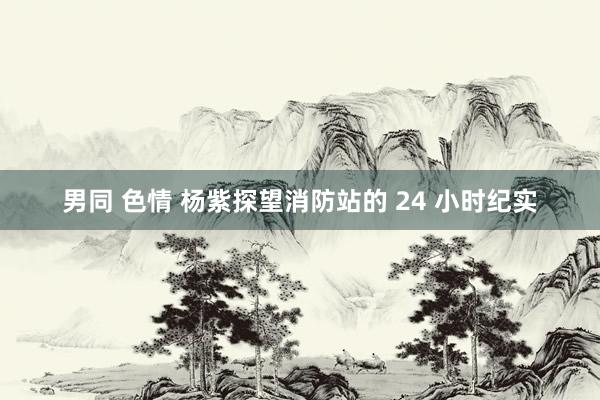 男同 色情 杨紫探望消防站的 24 小时纪实