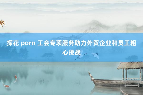 探花 porn 工会专项服务助力外贸企业和员工粗心挑战