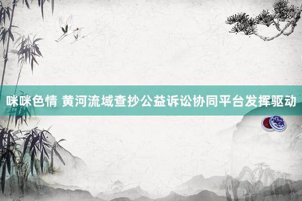 咪咪色情 黄河流域查抄公益诉讼协同平台发挥驱动