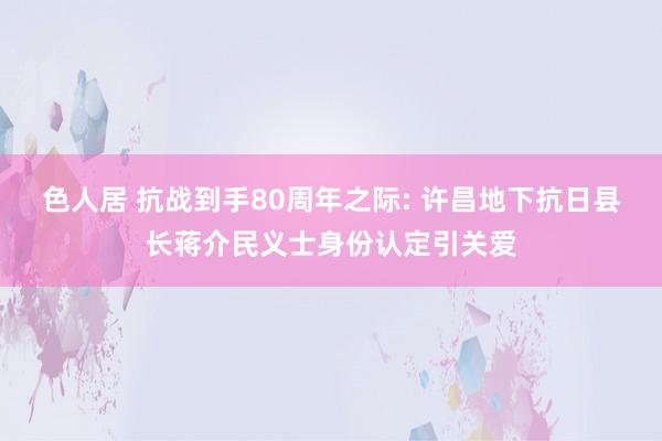 色人居 抗战到手80周年之际: 许昌地下抗日县长蒋介民义士身份认定引关爱