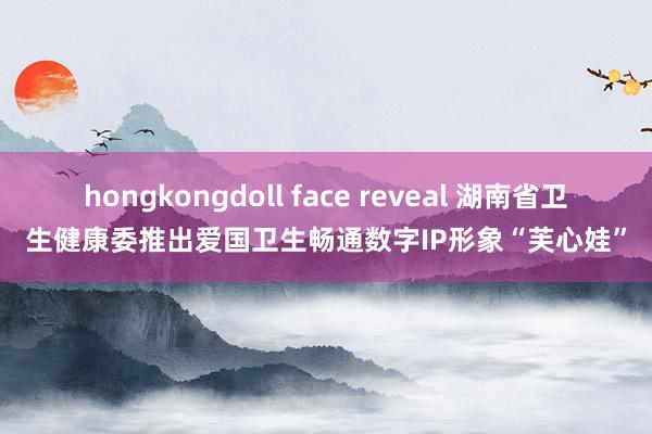 hongkongdoll face reveal 湖南省卫生健康委推出爱国卫生畅通数字IP形象“芙心娃”