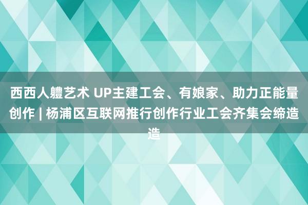 西西人軆艺术 UP主建工会、有娘家、助力正能量创作 | 杨浦区互联网推行创作行业工会齐集会缔造