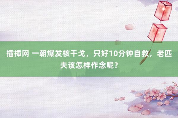 插揷网 一朝爆发核干戈，只好10分钟自救，老匹夫该怎样作念呢？