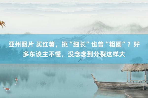亚州图片 买红薯，挑“细长”也曾“粗圆”？好多东谈主不懂，没念念到分裂这样大