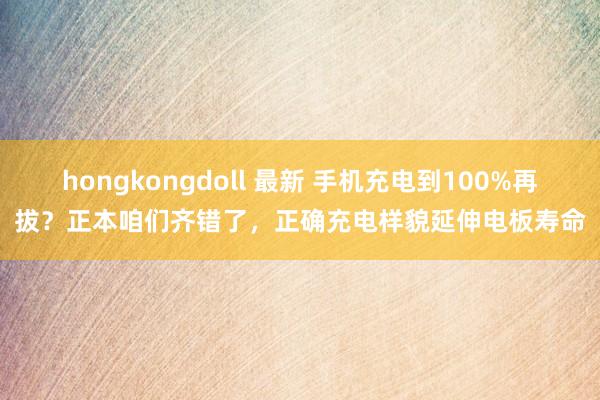 hongkongdoll 最新 手机充电到100%再拔？正本咱们齐错了，正确充电样貌延伸电板寿命
