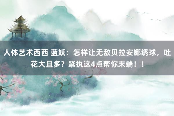 人体艺术西西 蓝妖：怎样让无敌贝拉安娜绣球，吐花大且多？紧执这4点帮你末端！！