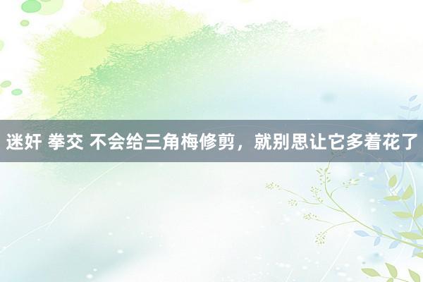 迷奸 拳交 不会给三角梅修剪，就别思让它多着花了