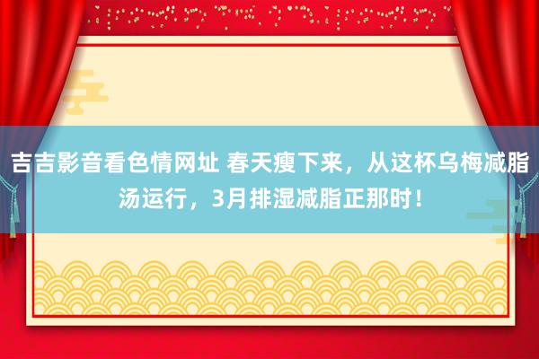 吉吉影音看色情网址 春天瘦下来，从这杯乌梅减脂汤运行，3月排湿减脂正那时！