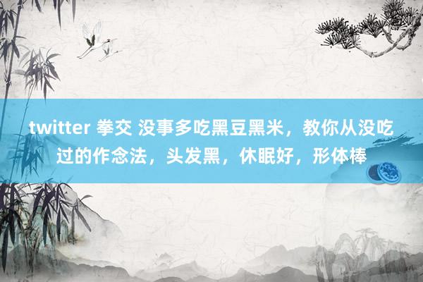 twitter 拳交 没事多吃黑豆黑米，教你从没吃过的作念法，头发黑，休眠好，形体棒