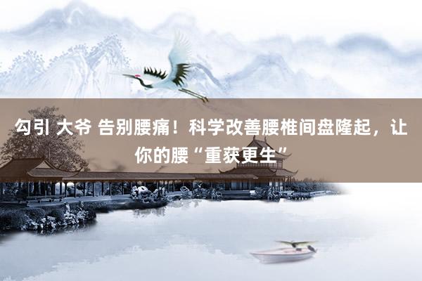 勾引 大爷 告别腰痛！科学改善腰椎间盘隆起，让你的腰“重获更生”