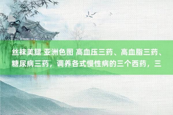 丝袜美腿 亚洲色图 高血压三药、高血脂三药、糖尿病三药,调养各式慢性病的三个西药,三