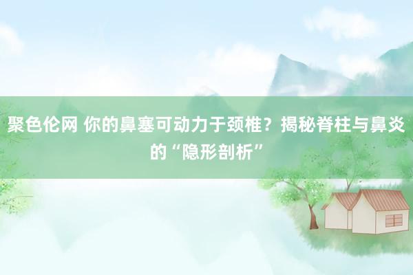 聚色伦网 你的鼻塞可动力于颈椎？揭秘脊柱与鼻炎的“隐形剖析”