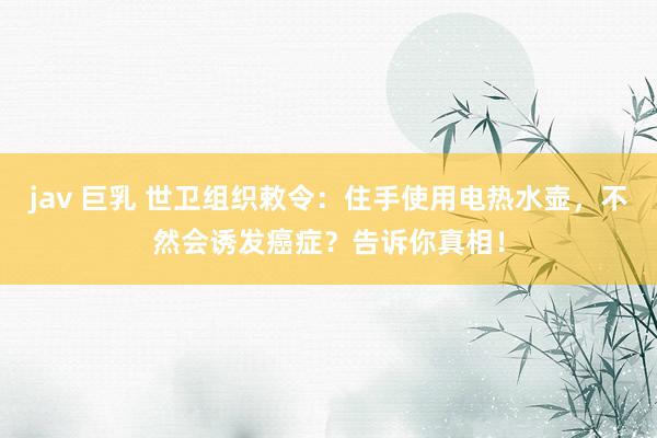 jav 巨乳 世卫组织敕令：住手使用电热水壶，不然会诱发癌症？告诉你真相！