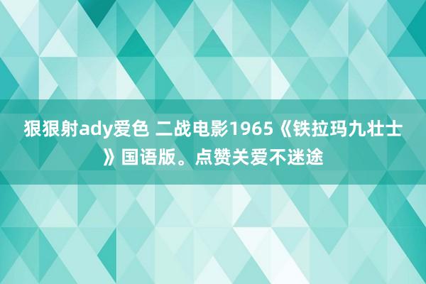 狠狠射ady爱色 二战电影1965《铁拉玛九壮士》国语版。点赞关爱不迷途