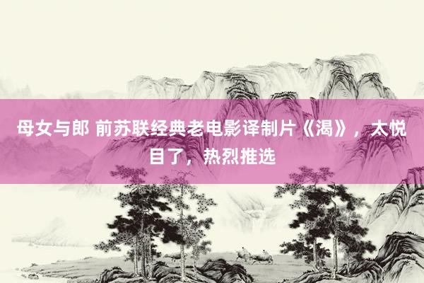 母女与郎 前苏联经典老电影译制片《渴》，太悦目了，热烈推选