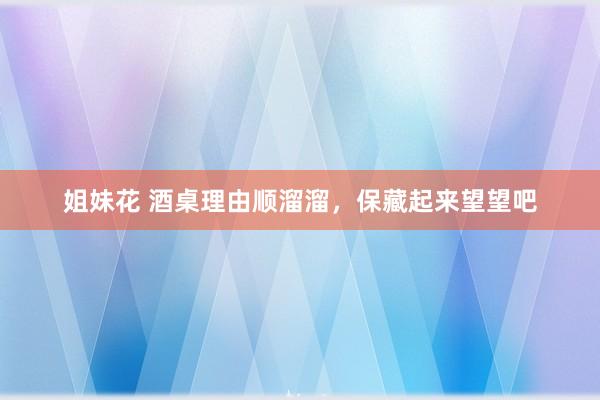 姐妹花 酒桌理由顺溜溜，保藏起来望望吧