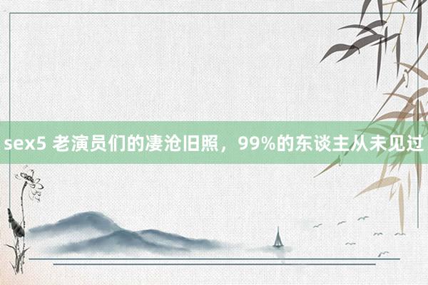 sex5 老演员们的凄沧旧照，99%的东谈主从未见过