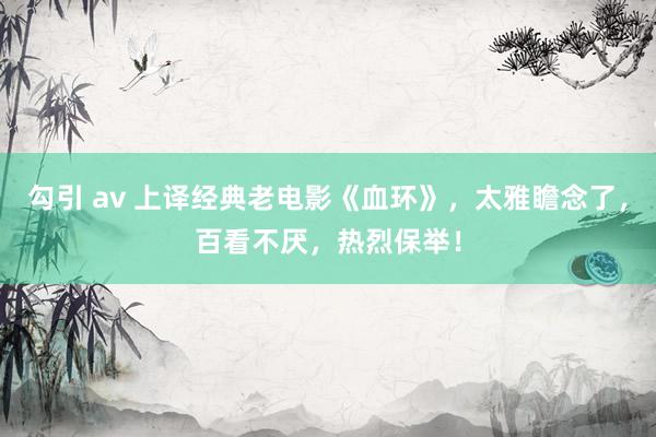 勾引 av 上译经典老电影《血环》，太雅瞻念了，百看不厌，热烈保举！