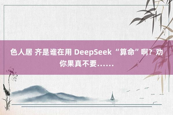 色人居 齐是谁在用 DeepSeek “算命”啊？劝你果真不要……