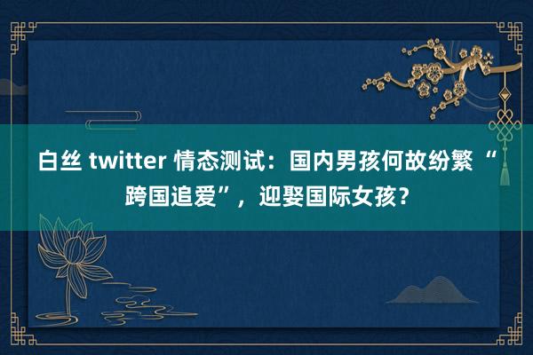 白丝 twitter 情态测试：国内男孩何故纷繁 “跨国追爱”，迎娶国际女孩？