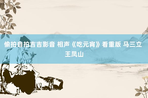 偷拍自拍吉吉影音 相声《吃元宵》看重版 马三立 王凤山