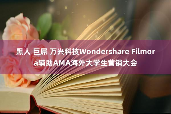 黑人 巨屌 万兴科技Wondershare Filmora辅助AMA海外大学生营销大会
