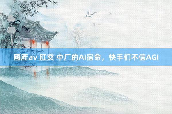 國產av 肛交 中厂的AI宿命，快手们不信AGI