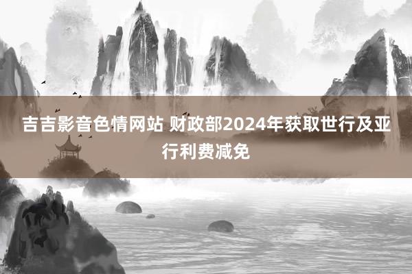 吉吉影音色情网站 财政部2024年获取世行及亚行利费减免